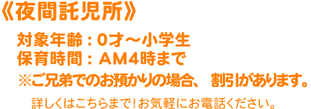 《夜間託児所》対象年齢：０才～小学生 保育時間：ＡＭ４時まで ※ご兄弟でのお預かりの場合、割引があります。詳しくはこちらまで！お気軽にご連絡ください。